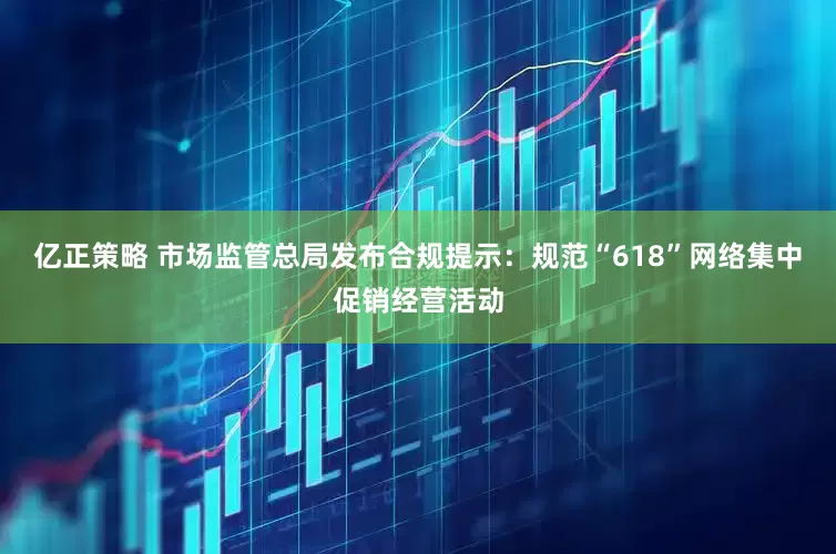 亿正策略 市场监管总局发布合规提示：规范“618”网络集中促销经营活动