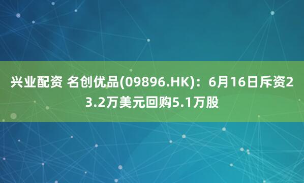 兴业配资 名创优品(09896.HK)：6月16日斥资23.2万美元回购5.1万股