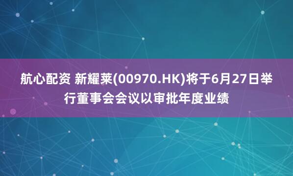航心配资 新耀莱(00970.HK)将于6月27日举行董事会会议以审批年度业绩