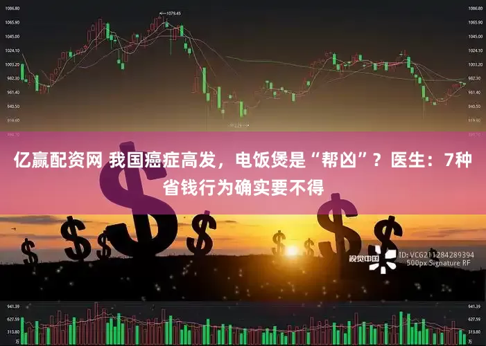 亿赢配资网 我国癌症高发，电饭煲是“帮凶”？医生：7种省钱行为确实要不得