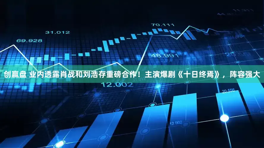 创赢盘 业内透露肖战和刘浩存重磅合作！主演爆剧《十日终焉》，阵容强大