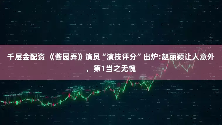 千层金配资 《酱园弄》演员“演技评分”出炉:赵丽颖让人意外，第1当之无愧
