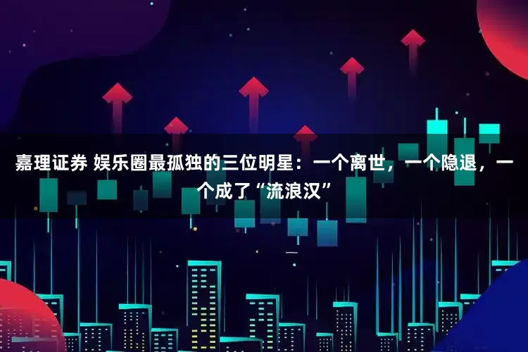 嘉理证券 娱乐圈最孤独的三位明星：一个离世，一个隐退，一个成了“流浪汉”