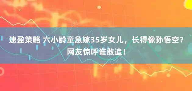 速盈策略 六小龄童急嫁35岁女儿，长得像孙悟空？网友惊呼谁敢追！