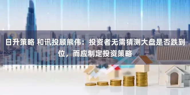 日升策略 和讯投顾熊伟：投资者无需猜测大盘是否跌到位，而应制定投资策略