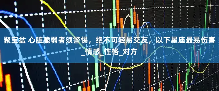 聚宝盆 心脏脆弱者须警惕，绝不可轻易交友，以下星座最易伤害_情感_性格_对方