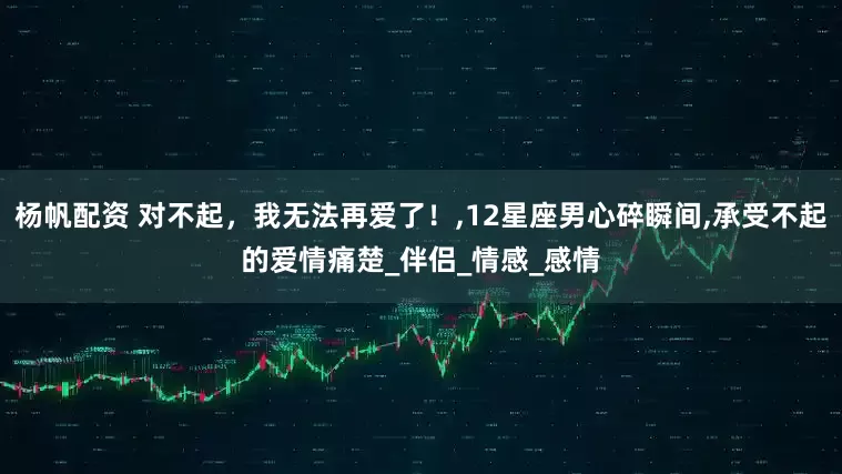 杨帆配资 对不起，我无法再爱了！,12星座男心碎瞬间,承受不起的爱情痛楚_伴侣_情感_感情
