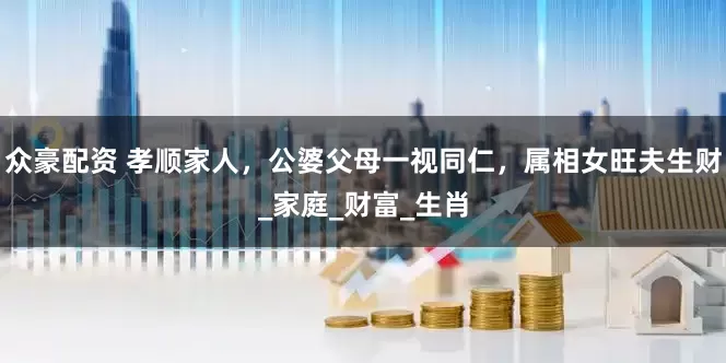 众豪配资 孝顺家人，公婆父母一视同仁，属相女旺夫生财_家庭_财富_生肖
