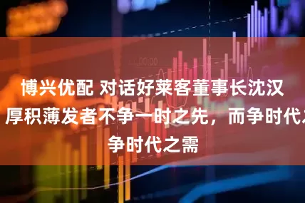 博兴优配 对话好莱客董事长沈汉标：厚积薄发者不争一时之先，而争时代之需