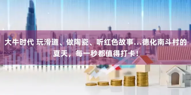 大牛时代 玩滑道、做陶瓷、听红色故事…德化南斗村的夏天，每一秒都值得打卡！