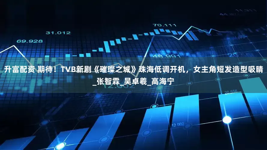 升富配资 期待！TVB新剧《璀璨之城》珠海低调开机，女主角短发造型吸睛_张智霖_吴卓羲_高海宁