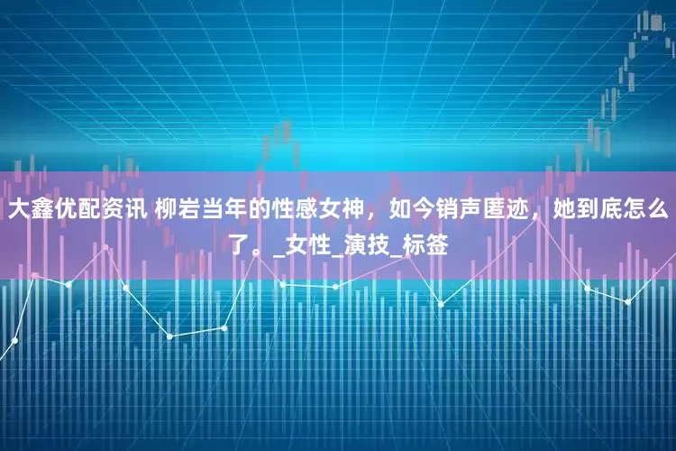 大鑫优配资讯 柳岩当年的性感女神，如今销声匿迹，她到底怎么了。_女性_演技_标签