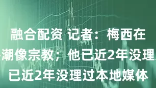融合配资 记者：梅西在迈阿密的热潮像宗教；他已近2年没理过本地媒体