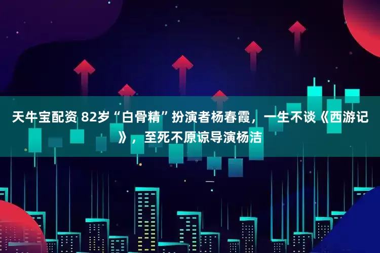 天牛宝配资 82岁“白骨精”扮演者杨春霞，一生不谈《西游记》，至死不原谅导演杨洁