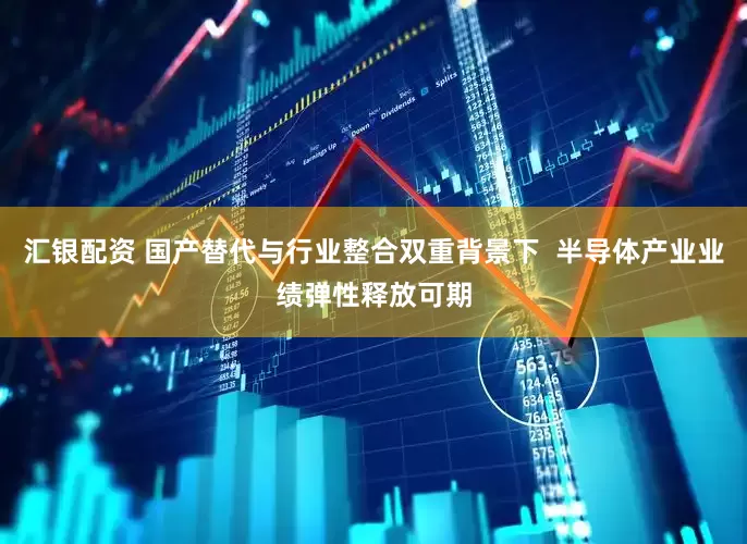 汇银配资 国产替代与行业整合双重背景下  半导体产业业绩弹性释放可期