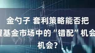 金勺子 套利策略能否把握基金市场中的“错配”机会？