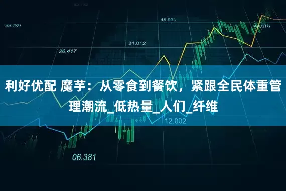 利好优配 魔芋：从零食到餐饮，紧跟全民体重管理潮流_低热量_人们_纤维