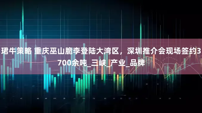 珺牛策略 重庆巫山脆李登陆大湾区，深圳推介会现场签约3700余吨_三峡_产业_品牌