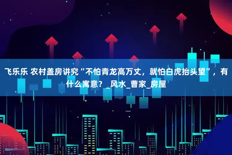 飞乐乐 农村盖房讲究“不怕青龙高万丈，就怕白虎抬头望”，有什么寓意？_风水_曹家_房屋