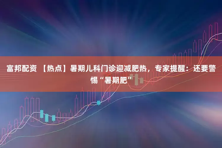 富邦配资 【热点】暑期儿科门诊迎减肥热，专家提醒：还要警惕“暑期肥”