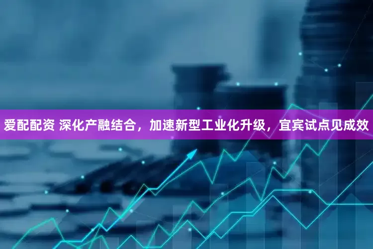 爱配配资 深化产融结合，加速新型工业化升级，宜宾试点见成效