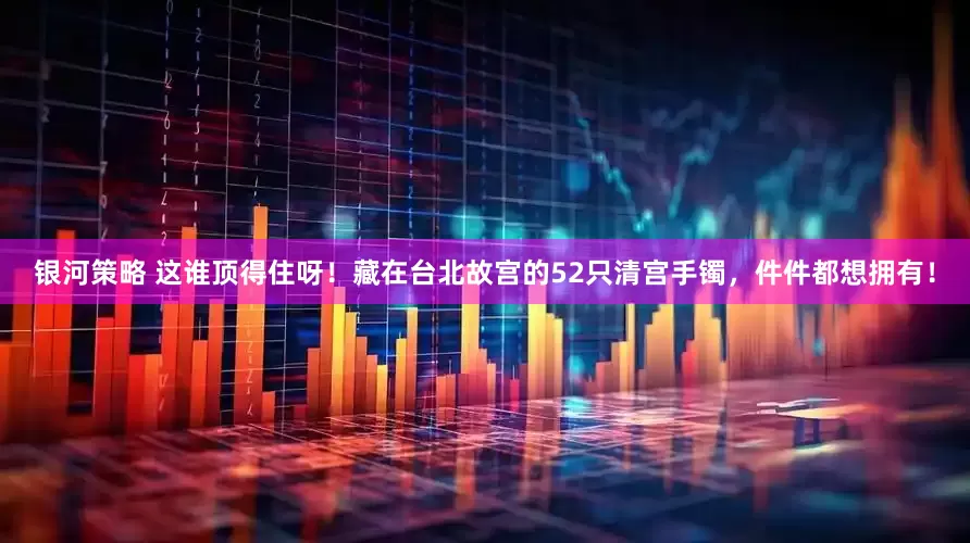 银河策略 这谁顶得住呀！藏在台北故宫的52只清宫手镯，件件都想拥有！