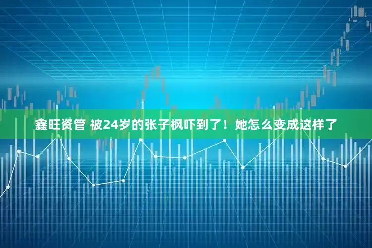 鑫旺资管 被24岁的张子枫吓到了！她怎么变成这样了