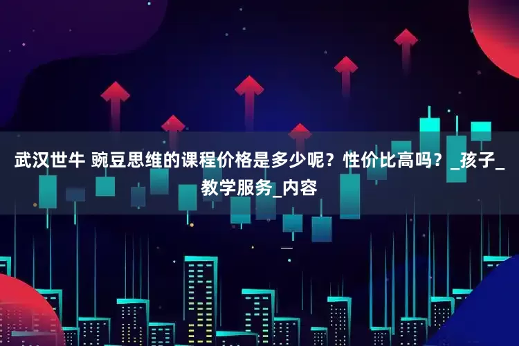 武汉世牛 豌豆思维的课程价格是多少呢？性价比高吗？_孩子_教学服务_内容