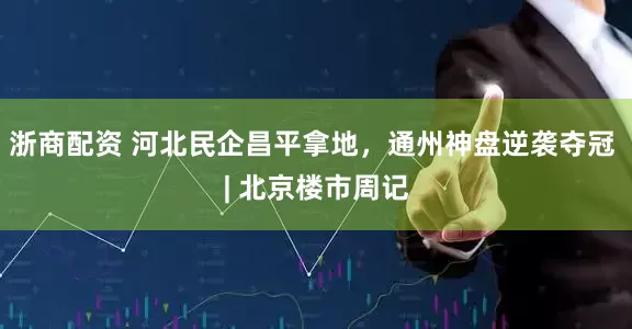 浙商配资 河北民企昌平拿地，通州神盘逆袭夺冠 | 北京楼市周记
