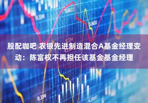 股配咖吧 农银先进制造混合A基金经理变动：陈富权不再担任该基金基金经理