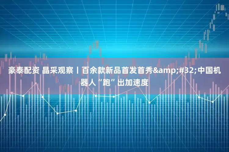 豪泰配资 晶采观察丨百余款新品首发首秀&#32;中国机器人“跑”出加速度
