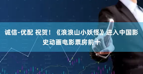 诚信-优配 祝贺！《浪浪山小妖怪》进入中国影史动画电影票房前十