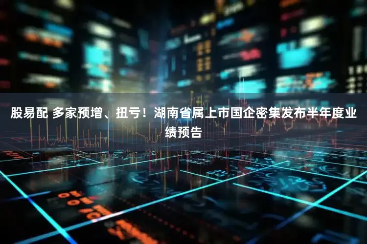 股易配 多家预增、扭亏！湖南省属上市国企密集发布半年度业绩预告
