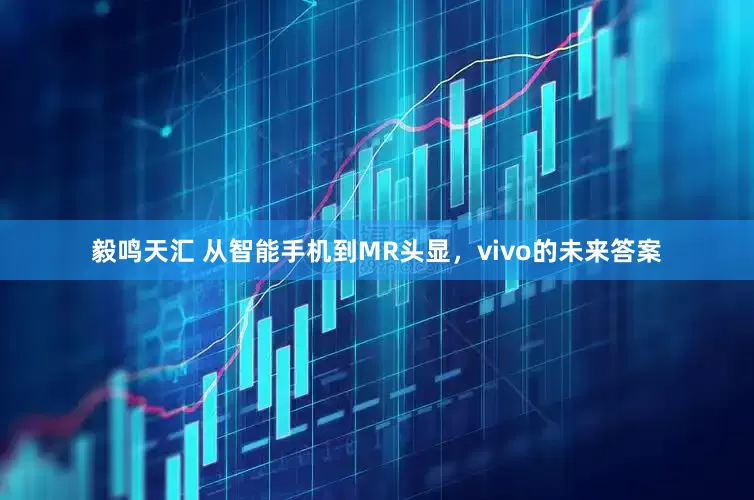 毅鸣天汇 从智能手机到MR头显，vivo的未来答案