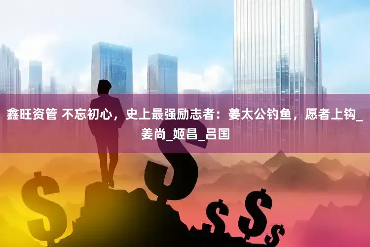 鑫旺资管 不忘初心，史上最强励志者：姜太公钓鱼，愿者上钩_姜尚_姬昌_吕国