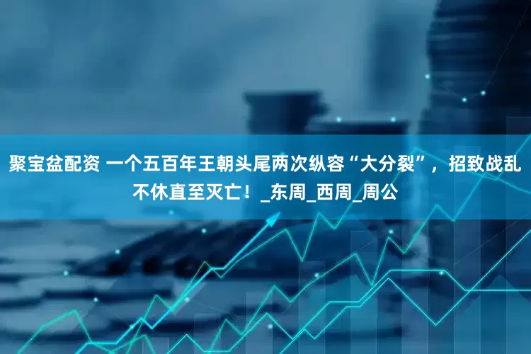 聚宝盆配资 一个五百年王朝头尾两次纵容“大分裂”，招致战乱不休直至灭亡！_东周_西周_周公