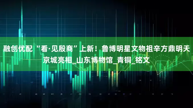 融创优配 “看·见殷商”上新！鲁博明星文物祖辛方鼎明天京城亮相_山东博物馆_青铜_铭文