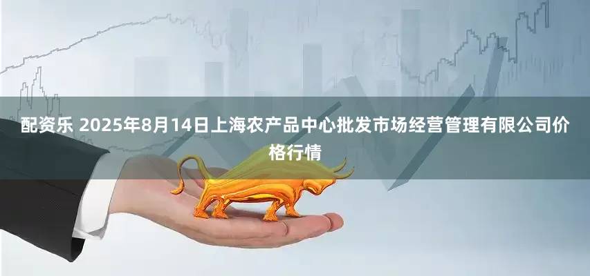 配资乐 2025年8月14日上海农产品中心批发市场经营管理有限公司价格行情