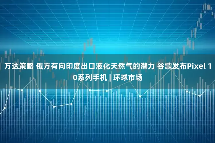 万达策略 俄方有向印度出口液化天然气的潜力 谷歌发布Pixel 10系列手机 | 环球市场