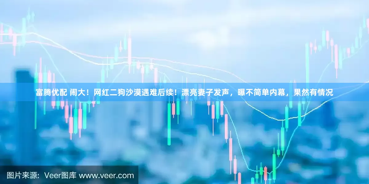 富腾优配 闹大！网红二狗沙漠遇难后续！漂亮妻子发声，曝不简单内幕，果然有情况