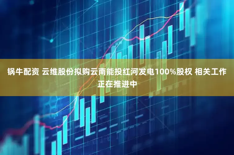 锅牛配资 云维股份拟购云南能投红河发电100%股权 相关工作正在推进中