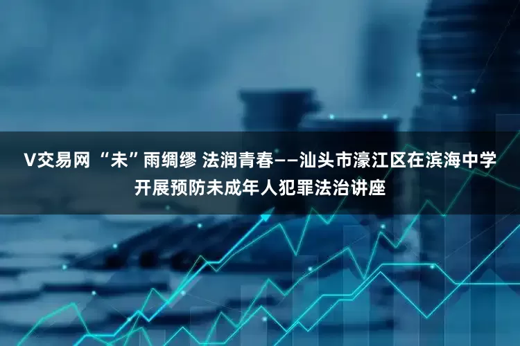 V交易网 “未”雨绸缪 法润青春——汕头市濠江区在滨海中学开展预防未成年人犯罪法治讲座