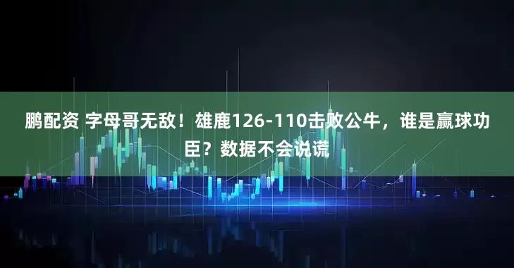 鹏配资 字母哥无敌!雄鹿126-110击败公牛,谁是赢球功臣?数据不会说谎