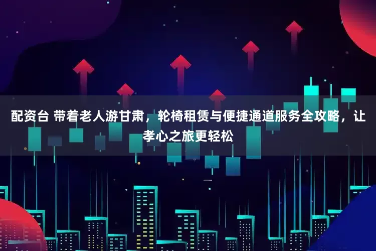 配资台 带着老人游甘肃,轮椅租赁与便捷通道服务全攻略,让孝心之旅更轻松