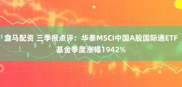 盒马配资 三季报点评:华泰MSCI中国A股国际通ETF基金季度涨幅1942%