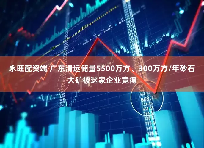 永旺配资端 广东清远储量5500万方、300万方/年砂石大矿被这家企业竞得