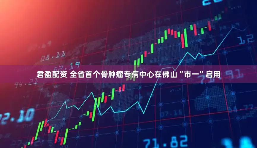君盈配资 全省首个骨肿瘤专病中心在佛山“市一”启用