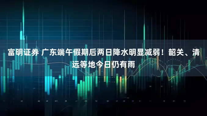 富明证券 广东端午假期后两日降水明显减弱！韶关、清远等地今日仍有雨